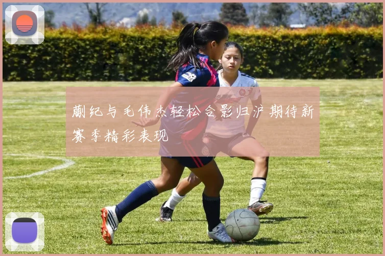 蒯纪与毛伟杰轻松合影归沪期待新赛季精彩表现
