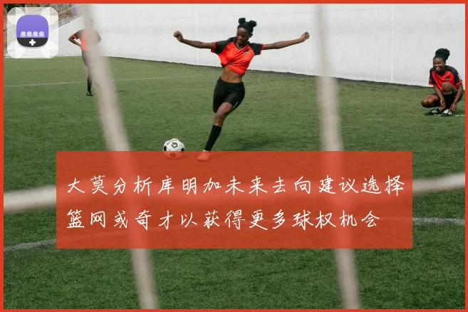大莫分析库明加未来去向建议选择篮网或奇才以获得更多球权机会