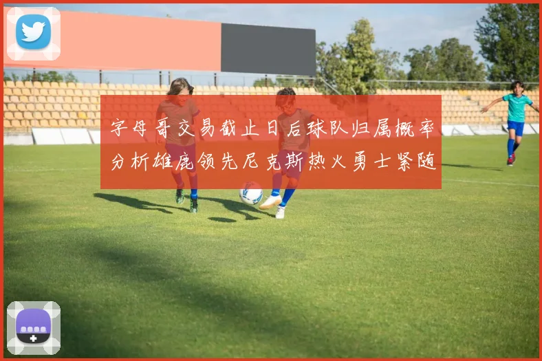 字母哥交易截止日后球队归属概率分析雄鹿领先尼克斯热火勇士紧随其后